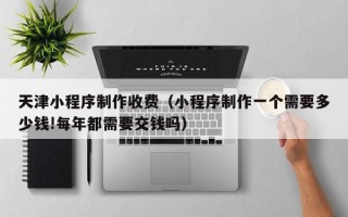 新昌天津小程序制作收费（小程序制作一个需要多少钱!每年都需要交钱吗）